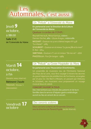 ------------------------------------------------------------------------------------- 
155555555555555555555555555555555555555555555555555555555555555555555555555555555 
9 
Les 
Automnales, c’est aussi : 
Un "Prélude" à l’Université du Maine 
En partenariat avec la Direction de la Culture 
de l’Université du Maine. 
Quatuor à cordes de l’ONPL : 
Reynald Herrault, Miwa Kamiya, violons - 
Damien Sechet, alto - Ulysse Aragau, violoncelle 
MOZART : Quatuor no 17 en si bémol majeur KV 458 
"La chasse" - 1785 
SCHUBERT : Quatuor en ré mineur "La jeune fille et la mort" 
D. 810 - 1824 
SMETANA : Quatuor n° 1 en mi mineur "De ma vie" - 1876 
PIAZZOLLA : Four for tangos - 1989 
Jeudi 9 
octobre, 
à 18h30 
Salle EVE 
de l’Université du Maine 
Un "Prélude" au Centre Hospitalier du Mans 
En partenariat avec l’Association Divertimento. 
Un ensemble de musiciens issu de l’Orchestre National 
des Pays de la Loire, vous fera voyager à travers les oeuvres 
du grand répertoire de prédilection de l’orchestre, arrangées 
par et pour lui. De Bach à Mozart, en passant par Debussy 
et Schubert, ces musiciens vous proposeront un voyage 
musical doux et coloré. 
CONCERT OUVERT À TOUS 
Des interventions aux chevets des patients et de leurs 
familles dans le service d’hépato-gastro-entérologie 
auront eu lieu en amont de ce concert. 
Mardi 14 
octobre, 
à 15h 
(horaire sous réserve) 
Bâtiment Claude 
Monnet, Niveau 3 
(mezzanine) 
------------------------------------------------------------------------------------ 
Des concerts scolaires 
Deux concerts scolaires de l’Ensemble Cénoman 
sous la direction de Florent Pujuila (accès réservé). 
Vendredi 17 
octobre 
 