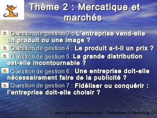 www.SuperProfesseur.com Spécialiste du Marketing,Coa
Thème 2 : Mercatique etThème 2 : Mercatique et
marchésmarchés
Question de gestion 3Question de gestion 3 : L’entreprise vend-elle: L’entreprise vend-elle
un produit ou une image ?un produit ou une image ?
Question de gestion 4 :Question de gestion 4 : Le produit a-t-il un prix ?Le produit a-t-il un prix ?
Question de gestion 5 :Question de gestion 5 :La grande distributionLa grande distribution
est-elle incontournable ?est-elle incontournable ?
Question de gestion 6 :Question de gestion 6 : Une entreprise doit-elleUne entreprise doit-elle
nécessairement faire de la publicité ?nécessairement faire de la publicité ?
Question de gestion 7 :Question de gestion 7 : Fidéliser ou conquérir :Fidéliser ou conquérir :
l’entreprise doit-elle choisir ?l’entreprise doit-elle choisir ?
 