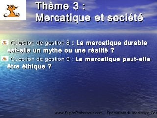 www.SuperProfesseur.com Spécialiste du Marketing,Coa
Thème 3 :Thème 3 :
Mercatique et sociétéMercatique et société
Question de gestion 8Question de gestion 8 : La mercatique durable: La mercatique durable
est-elle un mythe ou une réalité ?est-elle un mythe ou une réalité ?
  Question de gestion 9 :Question de gestion 9 : La mercatique peut-elleLa mercatique peut-elle
être éthique ?être éthique ?
 