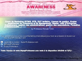 www.SuperProfesseur.com Spécialiste du Marketing,Coa
Cours de Marketing (STMG, BTS, DUT tertiaire, Licence de gestion, Ecoles
supérieures de Commerce et de Management, Master, chef d’Entreprise,
Entrepreneur, gestion des administrations, gestion des associations, Formation
professionnelle...) avec www.SuperProfesseur.com et aideetreussite.superprofesseur.com
by Professeur Ronald Tintin
Plus d’informations sur les cours Marketing (mercatique) pour bien se préparer et réussir surPlus d’informations sur les cours Marketing (mercatique) pour bien se préparer et réussir sur
www.SuperProfesseur.comwww.SuperProfesseur.com
Application mobile : SuperProfesseur.comApplication mobile : SuperProfesseur.com
@SuperProfesseur@SuperProfesseur
Super ProfesseurSuper Professeur
Toute l’équipe de www.SupepProfesseur.com reste à ta disposition 24h/24h et 7j/7j !Toute l’équipe de www.SupepProfesseur.com reste à ta disposition 24h/24h et 7j/7j !
 