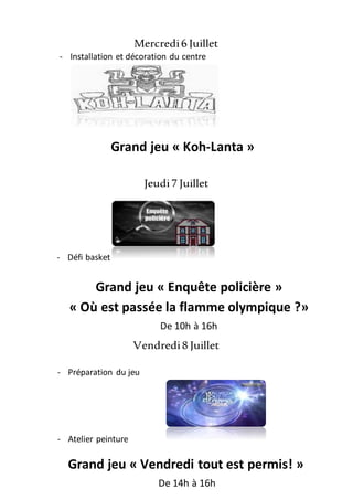 Mercredi6 Juillet
Jeudi7 Juillet
Vendredi8 Juillet
- Installation et décoration du centre
Grand jeu « Koh-Lanta »
De 10h à16h
- Défi basket
Grand jeu « Enquête policière »
« Où est passée la flamme olympique ?»
De 10h à 16h
- Préparation du jeu
- Atelier peinture
Grand jeu « Vendredi tout est permis! »
De 14h à 16h
 