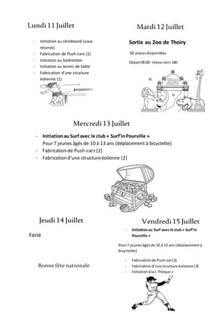 Lundi11 Juillet Mardi12 Juillet
Mercredi13 Juillet
Jeudi14 Juillet Vendredi15 Juillet
- Initiation au skimboard (sous
réserve)
- Fabrication de Push-cars (1)
- Initiation au badminton
- Initiation au tennis de table
- Fabrication d’une structure
éolienne (1)
Sortie au Zoo de Thoiry
50 placesdisponibles
Départ8h30- retourvers 18h
Retour
18h15
- Initiationau Surf avec le club « Surf’inPourville »
Pour 7 jeunes âgés de 10 à 13 ans (déplacement à bicyclette)
- Fabrication de Push-cars (2)
- Fabrication d’une structureéolienne (2)
- Grandechasseaux trésor
Férié
Bonne fête nationale
- Initiationau Surf avec le club « Surf’in
Pourville »
Pour7 jeunes âgésde 10 à 13 ans (déplacementà
bicyclette)
- Fabricationde Push-car(3)
- Fabricationd’une structure éolienne (3)
- Initiationàla« Thèque »
 