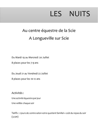 Au centre équestre de la Scie
A Longueville sur Scie
Du Mardi 19 au Mercredi 20 Juillet
8 places pour les 7-9 ans
Du Jeudi 21 au Vendredi 22 Juillet
8 places pour les 10-12 ans
Activités :
Une activité équestre par jour
Une veillée chaque soir
Tarifs : 2 jours de centre selonvotre quotient familial+ coût du repas du soir
(3.50€)
LES NUITS
 