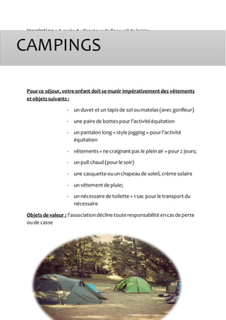Inscription : Auprès dudirecteur de l’accueilde loisirs
Pource séjour, votre enfant doit se munir impérativement des vêtements
et objets suivants :
- un duvet et un tapis de sol oumatelas (avec gonfleur)
- une paire de bottes pour l’activitééquitation
- un pantalon long « style jogging » pour l’activité
équitation
- vêtements « ne craignant pas le pleinair » pour 2 jours;
- un pull chaud (pour le soir)
- une casquette ouunchapeaude soleil, crème solaire
- un vêtement de pluie;
- un nécessaire de toilette + 1 sac pour le transport du
nécessaire
Objets de valeur : l’associationdécline toute responsabilité encas de perte
oude casse
CAMPINGS
 