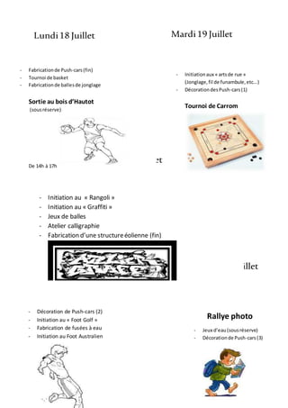 Lundi18 Juillet Mardi19 Juillet
Mercredi20 Juillet
Jeudi21 Juillet Vendredi22 Juillet
- Initiation au « Rangoli »
- Initiation au « Graffiti »
- Jeux de balles
- Atelier calligraphie
- Fabrication d’une structureéolienne (fin)
Rallye photo
- Jeux d’eau(sousréserve)
- Décorationde Push-cars(3)
- Décoration de Push-cars (2)
- Initiation au « Foot Golf »
- Fabrication de fusées à eau
- Initiation au Foot Australien
- Fabricationde Push-cars(fin)
- Tournoi de basket
- Fabricationde ballesde jonglage
Sortie au bois d’Hautot
(sousréserve)
De 14h à 17h
- Initiationaux « artsde rue »
(Jonglage,fil de funambule,etc...)
- DécorationdesPush-cars(1)
Tournoi de Carrom
 