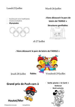 « Viens découvrir le parc de
loisirs de l’ADDLE »
Structures gonflables
« Viens découvrir le parc de loisirs de l’ADDLE »
Structures gonflables
Lundi25Juillet Mardi26 Juillet
Mercredi27 Juillet
Jeudi28 Juillet Vendredi29 Juillet
Grand prix de Push-cars à
Hautot/Mer
-Préparationetessais - Compétition
- Sortie piscine « le Carré »
Barbecue
- Multi activités
- Essai despush-carset modifications
- InitiationàlaSlackline
- Olympiades
 
