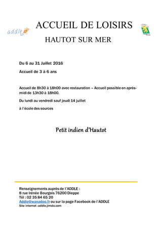 ACCUEIL DE LOISIRS
HAUTOT SUR MER
Du 6 au 31 Juillet 2016
Accueil de 3 à 6 ans
Accueil de 8h30 à 18h00 avec restauration – Accueil possible en après-
midi de 13h30 à 18h00.
Du lundi au vendredi sauf jeudi 14 juillet
à l’école des sources
Petit indien d’Hautot
Renseignements auprès de l’ADDLE :
8 rue Irénée Bourgois 76200 Dieppe
Tél : 02 35 84 65 20
Addle@wanadoo.fr ou sur la page Facebook de l’ADDLE
Site internet :addle.jimdo.com
 