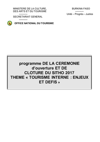 MINISTERE DE LA CULTURE, BURKINA FASO
DES ARTS ET DU TOURISME -----------
----------- Unité – Progrès – Justice
SECRETARIAT GENERAL
-----------
FESPACO 2007 RISME
programme DE LA CEREMONIE
d’ouverture ET DE
CLOTURE DU SITHO 2017
THEME « TOURISME INTERNE : ENJEUX
ET DEFIS »
OFFICE NATIONAL DU TOURISME
BURKINABE
(O.N.T.B.)
 