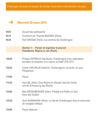 Charlemagne: les temps, les espaces, les hommes. Construction et déconstruction d’un règne

Mercredi 26 mars 2014
9h00

Accueil des participants

9h15

Ouverture par Thomas MAISSEN (Paris)

9h30

Rolf GROSSE (Paris): Les cendres de Charlemagne
Section 1: Penser et organiser le pouvoir
Présidence: Régine Le Jan (Paris)

10h00

Philippe DEPREUX (Hamburg): Charlemagne et les capitulaires:
formation et réception d’un corpus normatif (779–877)

10h30

Carine VAN RHIJN (Utrecht): Charlemagne’s correctio: A Local
Perspective

11h00

Pause

11h30

Karl UBL (Köln): Eine Reform im Wandel. Karl der Große
und die Erneuerung des Rechts

12h00

Max DIESENBERGER (Wien): Predigt und Politik zur Zeit
Karls des Großen

12h30

Sumi SHIMAHARA (Paris): Le rôle de Charlemagne dans le renouveau
de l’exégèse biblique

13h00

Pause déjeuner

 