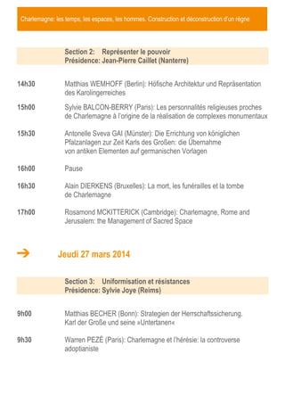 Charlemagne: les temps, les espaces, les hommes. Construction et déconstruction d’un règne

Section 2: Représenter le pouvoir
Présidence: Jean-Pierre Caillet (Nanterre)
14h30

Matthias WEMHOFF (Berlin): Höfische Architektur und Repräsentation
des Karolingerreiches

15h00

Sylvie BALCON-BERRY (Paris): Les personnalités religieuses proches
de Charlemagne à l’origine de la réalisation de complexes monumentaux

15h30

Antonelle Sveva GAI (Münster): Die Errichtung von königlichen
Pfalzanlagen zur Zeit Karls des Großen: die Übernahme
von antiken Elementen auf germanischen Vorlagen

16h00

Pause

16h30

Alain DIERKENS (Bruxelles): La mort, les funérailles et la tombe
de Charlemagne

17h00

Rosamond MCKITTERICK (Cambridge): Charlemagne, Rome and
Jerusalem: the Management of Sacred Space

Jeudi 27 mars 2014
Section 3: Uniformisation et résistances
Présidence: Sylvie Joye (Reims)
9h00

Matthias BECHER (Bonn): Strategien der Herrschaftssicherung.
Karl der Große und seine »Untertanen«

9h30

Warren PEZÉ (Paris): Charlemagne et l’hérésie: la controverse
adoptianiste

 