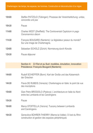 Charlemagne: les temps, les espaces, les hommes. Construction et déconstruction d’un règne

10h00

Steffen PATZOLD (Tübingen): Prozesse der Vereinheitlichung: unitas,
concordia und pax

10h30

Pause

11h00

Charles WEST (Sheffield): The Controversial Capitulum in pago
Cenomannico datum

11h30

François BOUGARD (Nanterre): Le législateur peseur du monde?
Sur une image de Charlemagne.

12h00

Sebastian SCHOLZ (Zürich): Normierung durch Konzile

12h30

Pause déjeuner

Section 4: À l’Est et au Sud: modèles, émulation, innovation
Présidence: François Bougard (Nanterre)
14h00

Rudolf SCHIEFFER (Bonn): Karl der Große und das Kaiserreich
der Griechen

14h30

Flavia DE RUBEIS (Venezia): Charlemagne en Italie: le point de vue
des inscriptions

15h00

Gian Petro BROGIOLO (Padova): L’architecture en Italie du Nord
entre les Lombards et les Carolingiens

15h30

Pause

16h00

Marco STOFFELLA (Verona): Tuscany between Lombards
and Carolingians

16h30

Geneviève BÜHRER-THIERRY (Marne-la-Vallée): À l’est du Rhin:
construction et gestion des espaces périphériques

 