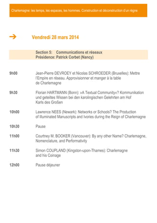 Charlemagne: les temps, les espaces, les hommes. Construction et déconstruction d’un règne

Vendredi 28 mars 2014
Section 5: Communications et réseaux
Présidence: Patrick Corbet (Nancy)

9h00

Jean-Pierre DEVROEY et Nicolas SCHROEDER (Bruxelles): Mettre
l’Empire en réseau. Approvisionner et manger à la table
de Charlemagne

9h30

Florian HARTMANN (Bonn): »A Textual Community«? Kommunikation
und geteiltes Wissen bei den karolingischen Gelehrten am Hof
Karls des Großen

10h00

Lawrence NEES (Newark): Networks or Schools? The Production
of Illuminated Manuscripts and Ivories during the Reign of Charlemagne

10h30

Pause

11h00

Courtney M. BOOKER (Vancouver): By any other Name? Charlemagne,
Nomenclature, and Performativity

11h30

Simon COUPLAND (Kingston-upon-Thames): Charlemagne
and his Coinage

12h00

Pause déjeuner

 