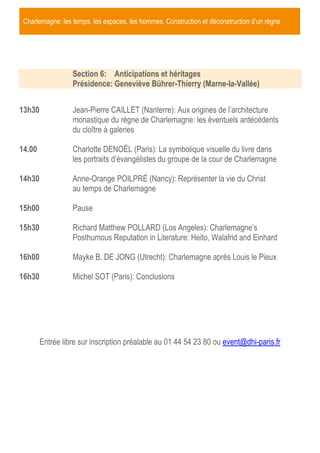 Charlemagne: les temps, les espaces, les hommes. Construction et déconstruction d’un règne

Section 6: Anticipations et héritages
Présidence: Geneviève Bührer-Thierry (Marne-la-Vallée)
13h30

Jean-Pierre CAILLET (Nanterre): Aux origines de l’architecture
monastique du règne de Charlemagne: les éventuels antécédents
du cloître à galeries

14.00

Charlotte DENOËL (Paris): La symbolique visuelle du livre dans
les portraits d’évangélistes du groupe de la cour de Charlemagne

14h30

Anne-Orange POILPRÉ (Nancy): Représenter la vie du Christ
au temps de Charlemagne

15h00

Pause

15h30

Richard Matthew POLLARD (Los Angeles): Charlemagne’s
Posthumous Reputation in Literature: Heito, Walafrid and Einhard

16h00

Mayke B. DE JONG (Utrecht): Charlemagne après Louis le Pieux

16h30

Michel SOT (Paris): Conclusions

Entrée libre sur inscription préalable au 01 44 54 23 80 ou event@dhi-paris.fr

 