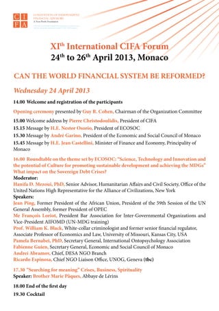 XIth International CIFA Forum
                  24th to 26th April 2013, Monaco
CAN THE WORLD FINANCIAL SYSTEM BE REFORMED?
Wednesday 24 April 2013
14.00	 Welcome and registration of the participants
Opening ceremony presented by Guy R. Cohen, Chairman of the Organization Committee
15.00 Welcome address by Pierre Christodoulidis, President of CIFA
15.15 Message by H.E. Nestor Osorio, President of ECOSOC
15.30 Message by André Garino, President of the Economic and Social Council of Monaco
15.45 Message by H.E. Jean Castellini, Minister of Finance and Economy, Principality of
Monaco
16.00	 Roundtable on the theme set by ECOSOC: “Science, Technology and Innovation and
the potential of Culture for promoting sustainable development and achieving the MDGs”
What impact on the Sovereign Debt Crises?
Moderator:
Hanifa D. Mezoui, PhD, Senior Advisor, Humanitarian Affairs and Civil Society, Office of the
United Nations High Representative for the Alliance of Civilizations, New York
Speakers:
Jean Ping, Former President of the African Union, President of the 59th Session of the UN
General Assembly, former President of OPEC
Me François Loriot, President Bar Association for Inter-Governmental Organizations and
Vice-President AIFOMD (UN-MDG training)
Prof. William K. Black, White-collar criminologist and former senior financial regulator,
Associate Professor of Economics and Law, University of Missouri, Kansas City, USA
Pamela Bernabei, PhD, Secretary General, International Ontopsychology Association
Fabienne Guien, Secretary General, Economic and Social Council of Monaco
Andrei Abramov, Chief, DESA NGO Branch
Ricardo Espinosa, Chief NGO Liaison Office, UNOG, Geneva (tbc)

17.30	 “Searching for meaning” Crises, Business, Spirituality
Speaker: Brother Marie Pâques, Abbaye de Lérins
18.00 End of the first day
19.30 	Cocktail
 