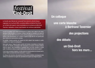 > Renseignements : direction de l’Action culturelle
et du patrimoine de la ville de Sceaux au 01 41 13 32 52
www.sceaux.fr - www.cine-droit.u-psud.fr
Ciné-Droit
festival
Sur une proposition de la faculté Jean-Monnet
Du3au8avril2014
Sous la présidence et en présence du réalisateur
Bertrand Tavernier
Au cinéma Trianon, à la faculté Jean-Monnet et à la bibliothèque municipale
Aux cinémas Gérard-Philipe du Plessis-Robinson et Jacques-Tati d’Orsay
Colloque, projections et débats
La guerre
La guerre4e édition
6e édition
Ciné-Droit
festival
La faculté Jean-Monnet de l’université Paris-Sud et la ville de Sceaux
organisent, du 3 au 8 avril 2014, la sixième édition du festival Ciné-Droit,
sur le thème de la guerre, sous la présidence et en présence de Bertrand
Tavernier, réalisateur, et avec la participation de nombreux spécialistes.
Loin de ne constituer qu’un simple divertissement, le cinéma, dès le début du 20e
siècle,
participe à l’effort de guerre et contribue à diffuser, interroger ou contredire une culture de
la guerre, qu’il soit utilisé directement comme outil de propagande ou qu’il donne lieu à des
fictions ou des documentaires sur ce thème. La guerre occupe dès lors une grande place
dans l’univers des représentations mentales.
En parallèle, l’activité guerrière est créatrice de droit, puisqu’il faut encadrer le conflit,
le légitimer et en régler les conséquences.
Dans quelle mesure, l’image de guerre, qu’elle soit d’archive, reconstituée ou fictionnelle,
ou qu’elle soit absente, accompagne-t-elle l’émergence de nouveaux concepts juridiques
(crime de guerre, droit humanitaire) ou participe-t-elle à les faire connaître au grand
public ? Au-delà de la violence, en quoi le cinéma rend-il compte aussi des lois de la guerre ?
C’est ce que se propose d’explorer, en cette année de commémoration de la Grande Guerre,
cette 6e
édition du festival Ciné-Droit consacrée à « La guerre ».
Un colloque, des rencontres, des projections de films suivies de débats, accompagnent cette
réflexion et confrontent les regards des spécialistes de la guerre aux images de guerre.
Un colloque
une carte blanche
à Bertrand Tavernier
des projections
des débats
un Ciné-Droit
hors les murs...
Conception et réalisation : direction de la Communication et des relations publiques de la ville de Sceaux - © BnF, Darpa - février 2014
Faculté
Jean-Monnet
Cinéma
Trianon
Bibliothèque
municipale
Ville de Sceaux
Hôtel de ville
Direction de l’Action culturelle
et du patrimoine
122 rue Houdan
92331 Sceaux cedex
Tél. : 01 41 13 32 52
culture@sceaux.fr
www.sceaux.fr
Faculté Jean-Monnet
54 boulevard Desgranges
92330 Sceaux
communication.droit-eco-gestion@u-psud.fr
www.jm.u-psud.fr
Cinéma Trianon
3 bis rue Marguerite-Renaudin
92330 Sceaux
Tél. : 01 46 61 20 52
Bibliothèque municipale
7 rue Honoré-de-Balzac
92330 Sceaux
Tél. : 01 46 61 66 10
http://bibliotheque.sceaux.fr
Cinéma
Gérard-Philipe
du Plessis-Robinson
 