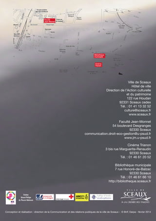 Conception et réalisation : direction de la Communication et des relations publiques de la ville de Sceaux - © BnF, Darpa - février 2014
Faculté
Jean-Monnet
Cinéma
Trianon
Bibliothèque
municipale
Ville de Sceaux
Hôtel de ville
Direction de l’Action culturelle
et du patrimoine
122 rue Houdan
92331 Sceaux cedex
Tél. : 01 41 13 32 52
culture@sceaux.fr
www.sceaux.fr
Faculté Jean-Monnet
54 boulevard Desgranges
92330 Sceaux
communication.droit-eco-gestion@u-psud.fr
www.jm.u-psud.fr
Cinéma Trianon
3 bis rue Marguerite-Renaudin
92330 Sceaux
Tél. : 01 46 61 20 52
Bibliothèque municipale
7 rue Honoré-de-Balzac
92330 Sceaux
Tél. : 01 46 61 66 10
http://bibliotheque.sceaux.fr
Cinéma
Gérard-Philipe
du Plessis-Robinson
 