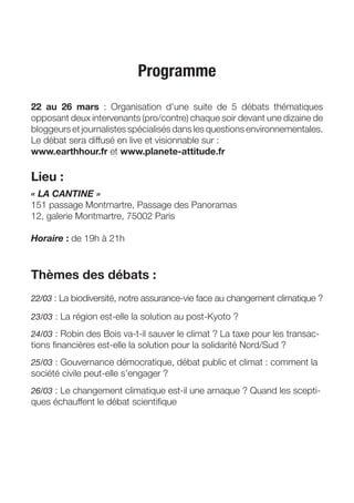 Programme
22 au 26 mars : Organisation d’une suite de 5 débats thématiques
opposant deux intervenants (pro/contre) chaque soir devant une dizaine de
bloggeurs et journalistes spécialisés dans les questions environnementales.
Le débat sera diffusé en live et visionnable sur :
www.earthhour.fr et www.planete-attitude.fr

Lieu :
« LA CANTINE »
151 passage Montmartre, Passage des Panoramas
12, galerie Montmartre, 75002 Paris

Horaire : de 19h à 21h



Thèmes des débats :
22/03 : La biodiversité, notre assurance-vie face au changement climatique ?

23/03 : La région est-elle la solution au post-Kyoto ?

24/03 : Robin des Bois va-t-il sauver le climat ? La taxe pour les transac-
tions ﬁnancières est-elle la solution pour la solidarité Nord/Sud ?
25/03 : Gouvernance démocratique, débat public et climat : comment la
société civile peut-elle s’engager ?
26/03 : Le changement climatique est-il une arnaque ? Quand les scepti-
ques échauffent le débat scientiﬁque
 