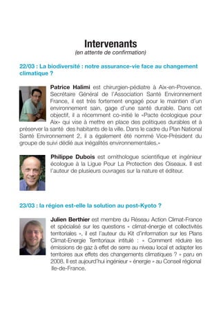Intervenants
                       (en attente de conﬁrmation)

22/03 : La biodiversité : notre assurance-vie face au changement
climatique ?

             Patrice Halimi est chirurgien-pédiatre à Aix-en-Provence.
             Secrétaire Général de l’Association Santé Environnement
             France, il est très fortement engagé pour le maintien d’un
             environnement sain, gage d’une santé durable. Dans cet
             objectif, il a récemment co-initié le «Pacte écologique pour
             Aix» qui vise à mettre en place des politiques durables et à
préserver la santé des habitants de la ville. Dans le cadre du Plan National
Santé Environnement 2, il a également été nommé Vice-Président du
groupe de suivi dédié aux inégalités environnementales.»

            Philippe Dubois est ornithologue scientiﬁque et ingénieur
            écologue à la Ligue Pour La Protection des Oiseaux. Il est
            l’auteur de plusieurs ouvrages sur la nature et éditeur.




23/03 : la région est-elle la solution au post-Kyoto ?

            Julien Berthier est membre du Réseau Action Climat-France
            et spécialisé sur les questions « climat-énergie et collectivités
            territoriales », il est l’auteur du Kit d’information sur les Plans
            Climat-Energie Territoriaux intitulé : « Comment réduire les
            émissions de gaz à effet de serre au niveau local et adapter les
            territoires aux effets des changements climatiques ? » paru en
            2008. Il est aujourd’hui ingénieur « énergie » au Conseil régional
            Ile-de-France.
 