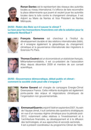 Ronan Dantec est le représentant des réseaux des autorités
           locales au niveau international. Il s’efforce de faire reconnaître
           la place déterminante que jouent et veulent jouer les autorités
           locales dans la lutte contre le changement climatique. Il est
           Adjoint au Maire de Nantes et Vice Président de Nantes
           Métropole.

24/03 : Robin des Bois va-t-il sauver le climat ?
La taxe pour les transactions ﬁnancières est-elle la solution pour la
solidarité Nord/Sud ?

           François Gemenne est chercheur à l’Institut du
           développement durable et des relations internationales (Iddri),
           et il enseigne également la géopolitique du changement
           climatique et la gouvernance internationale des migrations à
           Sciences Po Paris.


           Thomas Coutrot est un économiste et un statisticien français.
           Militantaltermondialiste, il est co-président de l’association
           Attac depuis décembre 2009 et membre de son conseil
           scientiﬁque.



25/03 : Gouvernance démocratique, débat public et climat :
comment la société civile peut-elle s’engager ?

           Karine Gavand est chargée de campagne Energie-Climat
           Greenpeace France. Cette militante écologiste est également
           porte-parole des enjeux et négociations climatiques de
           l’organisation non gouvernementale.



            Emmanuel Guerrin a rejoint l’Iddri en septembre 2007. Au sein
            de l’équipe climat, il suit certaines des questions stratégiques
            en vue d’un nouveau régime climatique pour la période post-
            2012, notamment celles relatives à l’investissement et à
            l’architecture ﬁnancière, au développement et à la diffusion
            des technologies, et aux approches et accords sectoriels.
            Il est à présent coordinateur du programme Climat de l’Iddri.
 