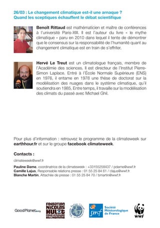 26/03 : Le changement climatique est-il une arnaque ?
Quand les sceptiques échauffent le débat scientiﬁque

              Benoît Rittaud est mathématicien et maître de conférences
              à l’université Paris-XIII. Il est l’auteur du livre « le mythe
              climatique » paru en 2010 dans lequel il tente de démontrer
              que le consensus sur la responsabilité de l’humanité quant au
              changement climatique est en train de s’effriter.


              Hervé Le Treut est un climatologue français, membre de
              l’Académie des sciences. Il est directeur de l’Institut Pierre-
              Simon Laplace. Entré à l’École Normale Supérieure (ENS)
              en 1976, il entame en 1978 une thèse de doctorat sur la
              modélisation des nuages dans le système climatique, qu’il
              soutiendra en 1985. Entre temps, il travaille sur la modélisation
              des climats du passé avec Michael Ghil.




Pour plus d’information : retrouvez le programme de la climateweek sur
earthhour.fr et sur le groupe facebook climateweek.

Contacts :
climateweek@wwf.fr
Pauline Dame, coordinatrice de la climateweek : +33155258437 / pdame@wwf.fr
Camille Lajus, Responsable relations presse : 01 55 25 84 61 / clajus@wwf.fr
Blanche Martin, Attachée de presse : 01 55 25 84 70 / bmartin@wwf.fr
 