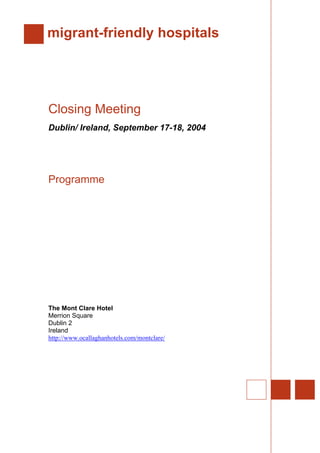 migrant-friendly hospitals
Closing Meeting
Dublin/ Ireland, September 17-18, 2004
Programme
The Mont Clare Hotel
Merrion Square
Dublin 2
Ireland
http://www.ocallaghanhotels.com/montclare/
 
