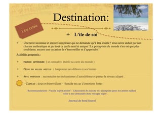 Destination:
                                               L’ile de soi
    Une terre inconnue et encore inexplorée qui ne demande qu’à être visitée ! Vous serez séduit par son
     charme authentique et par tout ce qui la rend si unique ! La perception du monde n’en est que plus
     troublante, encore une occasion de s’émerveiller et d’apprendre !
Activités proposés :

    MARCHE    INTÉRIEURE   ( se connaître, établir sa carte du monde )

    PÊCHE   EN MILIEU HOSTILE    : harponner ses défauts et ses limites

    ARTS    MARTIAUX   : reconnaître ses mécanismes d’autodéfense et passer le niveau adapté .

       CLIMAT : doux et bienveillant – Humide en cas d’émotions fortes

         Recommandations : Vaccin Esprit positif – Chaussures de marche et à crampons (pour les pentes raides)
                                        Mise à nue demandée donc voyagez léger !


                                               Journal de bord fourni
 
