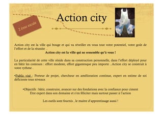 Action city

Action city est la ville qui bouge et qui va réveiller en vous tout votre potentiel, votre goût de
l’effort et de la réussite .
                          Action city est la ville qui ne ressemble qu’à vous !

La particularité de cette ville réside dans sa construction personnelle, dans l’effort déployé pour
en bâtir les contours : effort modeste, effort gigantesque peu importe ..Action city se construit à
votre rythme .

• Public visé : Porteur de projet, chercheur en amélioration continue, expert en estime de soi
déficiente tous niveaux


      • Objectifs : bâtir, construire, avancer sur des fondations avec la confiance pour ciment
            Etre expert dans son domaine et s’en féliciter mais surtout passer à l’action

                     Les outils sont fournis , le maitre d’apprentissage aussi !
 