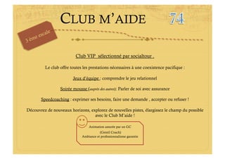 Club VIP sélectionné par socialtour .

         Le club offre toutes les prestations nécessaires à une coexistence pacifique :

                        Jeux d’équipe : comprendre le jeu relationnel

                 Soirée mousse (auprès des autres): Parler de soi avec assurance

       Speedcoaching : exprimer ses besoins, faire une demande , accepter ou refuser !

Découvrez de nouveaux horizons, explorez de nouvelles pistes, élargissez le champ du possible
                                  avec le Club M’aide !

                                 Animation assurée par un GC
                                        (Gentil Coach)
                             Ambiance et professionnalisme garantie
 