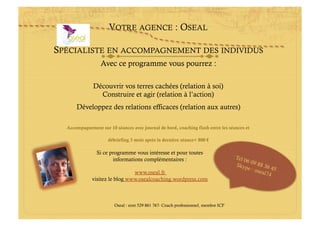 VOTRE AGENCE : OSEAL

SPÉCIALISTE EN ACCOMPAGNEMENT DES INDIVIDUS
                  Avec ce programme vous pourrez :

              Découvrir vos terres cachées (relation à soi)
                Construire et agir (relation à l’action)
      Développez des relations efficaces (relation aux autres)

  Accompagnement sur 10 séances avec journal de bord, coaching flash entre les séances et

                     débriefing 3 mois après la dernière séance= 800 €

                Si ce programme vous intéresse et pour toutes
                       informations complémentaires :                                Tel 0
                                                                                          60
                                                                                     Skyp 9 88 36
                                                                                           e:o       4
                                www.oseal.fr                                                   seal7 5
                                                                                                    4
              visitez le blog www.osealcoaching.wordpress.com



                        Oseal : siret 529 861 767- Coach professionnel, membre ICF
 