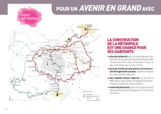 10	
POUR UN AVENIRENGRANDAVEC
LA CONSTRUCTION
DE LA MÉTROPOLE
EST UNE CHANCE POUR
SES HABITANTS
 plus de solidarité grâce à la péréquation qui
permettra une plus grande redistribution des
ressources entre les communes riches et
les communes qui le sont moins ;
 plus de mixité sociale grâce à la construc-
tiondelogementssociaux, notamment dans
les villes qui les refusent ;
 des emplois mieux répartis au sein de la
Métropole grâce à des compétences écono-
miques élargies et structurantes ;
 moinsdepollutions grâce à la mise en place
de politiques plus écologiques à l’échelle du
territoire.
 
