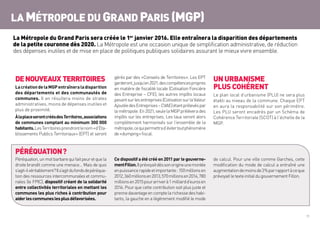 11
LA MÉTROPOLE DU GRAND PARIS (MGP)
DENOUVEAUX TERRITOIRES
LacréationdelaMGPentraîneraladisparition
des départements et des communautés de
communes. Il en résultera moins de strates
administratives, moins de dépenses inutiles et
plus de proximité.
ÀlaplaceserontcréésdesTerritoires ,associations
de communes comptant au minimum 300 000
habitants.LesTerritoiresprendrontlenom« d’Eta-
blissements Publics Territoriaux » (EPT) et seront
gérés par des « Conseils de Territoires ». Les EPT
garderont,jusqu’en2021,descompétencespropres
en matière de fiscalité locale (Cotisation Foncière
des Entreprise – CFE), les autres impôts locaux
pesantsurlesentreprises(CotisationsurlaValeur
AjoutéedesEntreprises–CVAE)étantprélevéspar
lamétropole.En2021,seulelaMGPprélèverades
impôts sur les entreprises. Les taux seront alors
complètement harmonisés sur l’ensemble de la
métropole,cequipermettrad’évitertoutphénomène
de« dumping »fiscal.
UN URBANISME
PLUS COHÉRENT
Le plan local d’urbanisme (PLU) ne sera plus
établi au niveau de la commune. Chaque EPT
en aura la responsabilité sur son périmètre.
Les PLU seront encadrés par un Schéma de
Cohérence Territoriale (SCOT) à l’échelle de la
MGP.
PÉRÉQUATION ?
Péréquation,unmotbarbarequifaitpeuretquela
droite brandit comme une menace… Mais de quoi
s’agit-ilvéritablement ?Ils’agitdufondsdepéréqua-
tion des ressources intercommunales et commu-
nales (le FPIC), dispositif créant de la solidarité
entre collectivités territoriales en mettant les
communes les plus riches à contribution pour
aiderlescommuneslesplusdéfavorisées.
Ce dispositif a été créé en 2011 par le gouverne-
mentFillon.Ilprévoyaitdèssonorigineunemontée
enpuissancerapideetimportante :150millionsen
2012,360millionsen2013,570millionsen2014,780
millionsen2015pourarriverà1milliardd’eurosen
2016. Pour que cette contribution soit plus juste et
prennedavantageencomptelarichessedeshabi-
tants, la gauche en a légèrement modifié le mode
de calcul. Pour une ville comme Garches, cette
modification du mode de calcul a entraîné une
augmentationdemoinsde3 %parrapportàceque
prévoyaitletexteinitialdugouvernementFillon.
La Métropole du Grand Paris sera créée le 1er
janvier 2016. Elle entraînera la disparition des départements
de la petite couronne dès 2020. La Métropole est une occasion unique de simplification administrative, de réduction
des dépenses inutiles et de mise en place de politiques publiques solidaires assurant le mieux vivre ensemble.
 