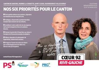 ELECTIONS
DÉPARTEMENTALES
22 ET 29 MARS 2015
NOSSIXPRIORITESPOURLECANTON
CANTON DE GARCHES, MARNES LA COQUETTE, SAINT-CLOUD, VAUCRESSON ET VILLE D’AVRAY
FRONT
DEMOCRATE
Delapetiteenfanceauxseniors,répondre
auxbesoinstoutaulongdelavie.
Collèges,citoyenneté,quotientfamilial :
investirdansl’avenirdenosenfants.
Améliorernotrecadredevie,lesespaces
verts,lestransportsetlescirculations
douces.
Donnerlaprioritéàl’insertion,auretourà
l’emploietàl’économiesocialeetsolidaire.
Mieuxrépondreàlademande de
logements,notammentsociaux.
Préparerl’avenirdenotreterritoire
parledéveloppementdurableetla
démocratieparticipative.
/CertifiéPEFC/Ceproduitestissudeforêtsgéréesdurablementetdesourcescontrôlées./pefc-france.org10-32-2667
Electionsdépartementalesdes22et29mars2015-Vulescandidats-Créditphoto:G.Plagnol-Impression:CIP-IDJ-RCS479673857
contact@cœur92rivegauche.fr
 