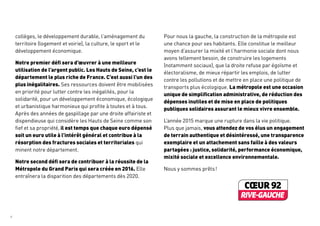 collèges, le développement durable, l’aménagement du
territoire (logement et voirie), la culture, le sport et le
développement économique.
Notre premier défi sera d’œuvrer à une meilleure
utilisation de l’argent public. Les Hauts de Seine, c’est le
département le plus riche de France. C’est aussi l’un des
plus inégalitaires. Ses ressources doivent être mobilisées
en priorité pour lutter contre les inégalités, pour la
solidarité, pour un développement économique, écologique
et urbanistique harmonieux qui profite à toutes et à tous.
Après des années de gaspillage par une droite affairiste et
dispendieuse qui considère les Hauts de Seine comme son
fief et sa propriété, il est temps que chaque euro dépensé
soit un euro utile à l’intérêt général et contribue à la
résorption des fractures sociales et territoriales qui
minent notre département.
Notre second défi sera de contribuer à la réussite de la
Métropole du Grand Paris qui sera créée en 2016. Elle
entraînera la disparition des départements dès 2020.
Pour nous la gauche, la construction de la métropole est
une chance pour ses habitants. Elle constitue le meilleur
moyen d’assurer la mixité et l’harmonie sociale dont nous
avons tellement besoin, de construire les logements
(notamment sociaux), que la droite refuse par égoïsme et
électoralisme, de mieux répartir les emplois, de lutter
contre les pollutions et de mettre en place une politique de
transports plus écologique. La métropole est une occasion
unique de simplification administrative, de réduction des
dépenses inutiles et de mise en place de politiques
publiques solidaires assurant le mieux vivre ensemble.
L’année 2015 marque une rupture dans la vie politique.
Plus que jamais, vous attendez de vos élus un engagement
de terrain authentique et désintéressé, une transparence
exemplaire et un attachement sans faille à des valeurs
partagées : justice, solidarité, performance économique,
mixité sociale et excellence environnementale.
Nous y sommes prêts !
4	
 