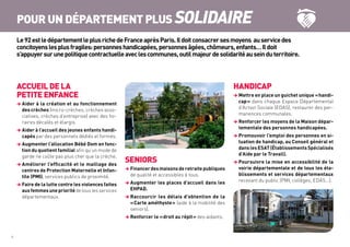 ACCUEIL DE LA
PETITE ENFANCE
 Aider à la création et au fonctionnement
des crèches (micro-crèches, crèches asso-
ciatives, crèches d’entreprise) avec des ho-
raires décalés et élargis.
 Aider à l’accueil des jeunes enfants handi-
capés par des personnels dédiés et formés.
 Augmenter l’allocation Bébé Dom en fonc-
tion du quotient familial afin qu’un mode de
garde ne coûte pas plus cher que la crèche.
 Améliorer l’efficacité et le maillage des
centres de Protection Maternelle et Infan-
tile (PMI), services publics de proximité.
 Faire de la lutte contre les violences faites
auxfemmesuneprioritéde tous les services
départementaux.
SENIORS
 Financerdesmaisonsderetraitepubliques
de qualité et accessibles à tous.
 Augmenter les places d’accueil dans les
EHPAD.
 Raccourcir les délais d’obtention de la
« Carte améthyste » (aide à la mobilité des
seniors).
 Renforcer le « droit au répit » des aidants.
HANDICAP
 Mettre en place un guichet unique « handi-
cap » dans chaque Espace Départemental
d’Action Sociale (EDAS), restaurer des per-
manences communales.
 Renforcer les moyens de la Maison dépar-
tementale des personnes handicapées.
 Promouvoir l’emploi des personnes en si-
tuation de handicap, au Conseil général et
dans les ESAT (Établissements Spécialisés
d’Aide par le Travail).
 Poursuivre la mise en accessibilité de la
voirie départementale et de tous les éta-
blissements et services départementaux
recevant du public (PMI, collèges, EDAS…).
6	
POUR UN DÉPARTEMENT PLUS SOLIDAIRE
Le92estledépartementleplusrichedeFranceaprèsParis.Ildoitconsacrersesmoyens auservicedes
concitoyenslesplusfragiles:personneshandicapées,personnesâgées,chômeurs,enfants…Ildoit
s’appuyersurunepolitiquecontractuelleaveclescommunes,outilmajeurdesolidaritéauseinduterritoire.
 
