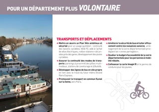 TRANSPORTS ET DÉPLACEMENTS
 Mettre en œuvre un Plan Vélo ambitieux et
sécurisé pour un usage quotidien : continuité
des liaisons cyclables, Vélib 92, aide à l’achat
de vélos électriques, « vélos-stations » sécuri-
séesprèsdesgares,développementdespistes
cyclables.
 Assurer la continuité des modes de trans-
ports :parkings à proximité des pôles multi-
modaux, stations de covoiturage et d’Autolib.
 Développer des lignes de bus en site propre
en lien avec le tracé du futur métro Grand
Paris Express.
 Promouvoir le transport en commun fluvial
sur la Seine, vers Paris.
 Améliorerlasécuritédetousetluttereffica-
cement contre les nuisances sonores : amé-
nagement de la voirie départementale privi-
légiant les « zones partagées ».
 Doubler le budget d’accessibilité de la voirie
départementalepourlespersonnesàmobi-
lité réduite.
 Cofinancer la carte Imagin’R et le permis de
conduire pour les jeunes.
POUR UN DÉPARTEMENT PLUS VOLONTAIRE
8	
 