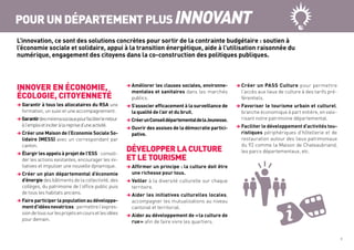 INNOVER EN ÉCONOMIE,
ÉCOLOGIE, CITOYENNETÉ
 Garantir à tous les allocataires du RSA une
formation, un suivi et une accompagnement.
Garantirdesminimasociauxpourfaciliterleretour
àl’emploietinciteràlareprised’uneactivité.
 Créer une Maison de l’Economie Sociale So-
lidaire (MESS) avec un correspondant par
canton.
 Élargir les appels à projet de l’ESS : consoli-
der les actions existantes, encourager les ini-
tiatives et impulser une nouvelle dynamique.
 Créer un plan départemental d’économie
d’énergie des bâtiments de la collectivité, des
collèges, du patrimoine de l’office public puis
de tous les habitats anciens.
 Faire participer la population au développe-
mentd’idéesnovatrices :permettrel’expres-
siondetoussurlesprojetsencoursetlesidées
pour demain.
 Améliorer les clauses sociales, environne-
mentales et sanitaires dans les marchés
publics.
 S’associer efficacement à la surveillance de
la qualité de l’air et du bruit.
 CréerunConseildépartementaldelaJeunesse.
 Ouvrir des assises de la démocratie partici-
pative.
DÉVELOPPER LA CULTURE
ET LE TOURISME
 Affirmer un principe : la culture doit être
une richesse pour tous.
 Veiller à la diversité culturelle sur chaque
territoire.
 Aider les initiatives culturelles locales,
accompagner les mutualisations au niveau
cantonal et territorial.
 Aider au développement de « la culture de
rue » afin de faire vivre les quartiers.
 Créer un PASS Culture pour permettre
l’accès aux lieux de culture à des tarifs pré-
férentiels.
 Favoriser le tourisme urbain et culturel,
branche économique à part entière, en valo-
risant notre patrimoine départemental.
 Faciliter le développement d’activités tou-
ristiques périphériques d’hôtellerie et de
restauration autour des lieux patrimoniaux
du 92 comme la Maison de Chateaubriand,
les parcs départementaux, etc.
POUR UN DÉPARTEMENT PLUS INNOVANT
L’innovation, ce sont des solutions concrètes pour sortir de la contrainte budgétaire : soutien à
l’économie sociale et solidaire, appui à la transition énergétique, aide à l’utilisation raisonnée du
numérique, engagement des citoyens dans la co-construction des politiques publiques.
9
 