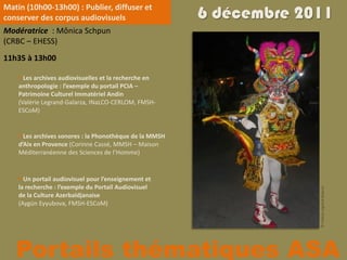 Matin (10h00-13h00) : Publier, diffuser et
conserver des corpus audiovisuels                        6 décembre 2011
Modératrice : Mônica Schpun
(CRBC – EHESS)
11h35 à 13h00

     Les archives audiovisuelles et la recherche en
    anthropologie : l’exemple du portail PCIA –
    Patrimoine Culturel Immatériel Andin
    (Valérie Legrand-Galarza, INaLCO-CERLOM, FMSH-
    ESCoM)


     Les archives sonores : la Phonothèque de la MMSH
    d’Aix en Provence (Corinne Cassé, MMSH – Maison
    Méditerranéenne des Sciences de l’Homme)


     Un portail audiovisuel pour l’enseignement et
    la recherche : l’exemple du Portail Audiovisuel




                                                                      © Valérie Legrand-Galarza
    de la Culture Azerbaïdjanaise
    (Aygün Eyyubova, FMSH-ESCoM)




   Portails thématiques ASA
 