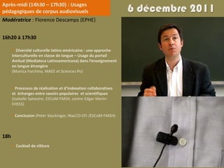 Après-midi (14h30 – 17h30) : Usages
pédagogiques de corpus audiovisuels                               6 décembre 2011
Modératrice : Florence Descamps (EPHE)


16h20 à 17h30

       Diversité culturelle latino-américaine : une approche
      interculturelle en classe de langue – Usage du portail
      AmSud (Mediateca Latinoamericana) dans l’enseignement
      en langue étrangère
      (Monica Forchino, MAEE et Sciences Po)


       Processus de réalisation et d’indexation collaboratives
      et échanges entre savoirs populaires et scientifiques
      (Isabelle Sylvestre, ESCoM-FMSH, centre Edgar Morin-
      EHESS)

       Conclusion (Peter Stockinger, INaLCO‐CFI /ESCoM‐FMSH)



18h
       Cocktail de clôture
 