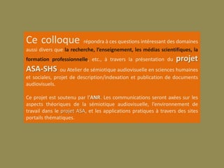 Ce colloque              répondra à ces questions intéressant des domaines
aussi divers que la recherche, l’enseignement, les médias scientifiques, la
formation professionnelle, etc., à travers la présentation du      projet
ASA-SHS        ou Atelier de sémiotique audiovisuelle en sciences humaines
et sociales, projet de description/indexation et publication de documents
audiovisuels.

Ce projet est soutenu par l’ANR. Les communications seront axées sur les
aspects théoriques de la sémiotique audiovisuelle, l’environnement de
travail dans le projet ASA, et les applications pratiques à travers des sites
portails thématiques.
 