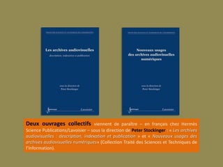 Deux ouvrages collectifs viennent de paraître – en français chez Hermès
Science Publications/Lavoisier – sous la direction de Peter Stockinger : « Les archives
audiovisuelles : description, indexation et publication » et « Nouveaux usages des
archives audiovisuelles numériques» (Collection Traité des Sciences et Techniques de
l’Information).
 