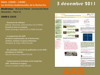 Matin (10h00 – 13h00) :
Les Archives Audiovisuelles de la Recherche                5 décembre 2011
Modérateur : Richard Pottier (Université René
Descartes – Paris V)
10h00 à 11h15

     Ouverture du colloque
    (Michel Wieviorka, administrateur de la FMSH)
    Accueil et mise en contexte
    (Peter Stockinger, INaLCO-CFI et FMSH-ESCoM)


     Le programme des AAR
    (Archives Audiovisuelles de la Recherche) :
    contenu, missions et aperçu historique
    (Elisabeth de Pablo, FMSH-ESCoM)


     Des exemples concrets de publication sur les AAR :
    procédures et intérêts
    (Muriel Chemouny, FMSH-ESCoM)


     L’environnement technique et de travail des
    AAR : évolutions et enjeux




                                                             AAR
    (Francis Lemaitre, FMSH-ESCoM)
 