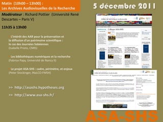 Matin (10h00 – 13h00) :
Les Archives Audiovisuelles de la Recherche             5 décembre 2011
Modérateur : Richard Pottier (Université René
Descartes – Paris V)
11h35 à 13h00

     L’intérêt des AAR pour la préservation et
    la diffusion d’un patrimoine scientifique :
    le cas des Journées Sabéennes
    (Isabelle Prieto, CNRS)

     Les bibliothèques numériques et la recherche
    (Fabrice Papy, Université de Nancy II)

     Le projet ASA-SHS : cadre, périmètre, et enjeux
    (Peter Stockinger, INaLCO-FMSH)



    >> http://asashs.hypotheses.org
    >> http://www.asa-shs.fr/




                                                        ASA-SHS
 