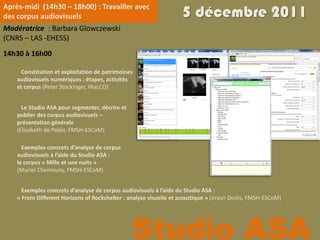 Après-midi (14h30 – 18h00) : Travailler avec
des corpus audiovisuels                                              5 décembre 2011
Modératrice : Barbara Glowczewski
(CNRS – LAS -EHESS)
14h30 à 16h00

     Constitution et exploitation de patrimoines
    audiovisuels numériques : étapes, activités
    et corpus (Peter Stockinger, INaLCO)


     Le Studio ASA pour segmenter, décrire et
    publier des corpus audiovisuels –
    présentation générale
    (Elisabeth de Pablo, FMSH-ESCoM)

     Exemples concrets d’analyse de corpus
    audiovisuels à l’aide du Studio ASA :
    le corpus « Mille et une nuits »
    (Muriel Chemouny, FMSH-ESCoM)


     Exemples concrets d’analyse de corpus audiovisuels à l’aide du Studio ASA :
    « From Different Horizons of Rockshelter : analyse visuelle et acoustique » (Jirasri Deslis, FMSH-ESCoM)




                                                 Studio ASA
 
