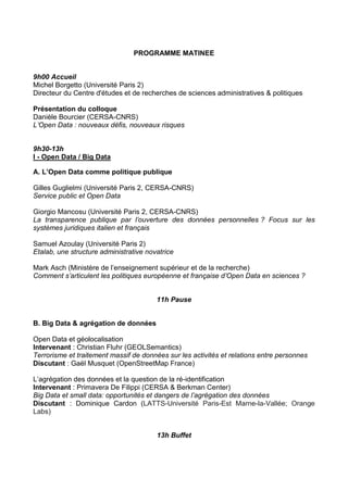 PROGRAMME MATINEE
9h00 Accueil
Michel Borgetto (Université Paris 2)
Directeur du Centre d'études et de recherches de sciences administratives & politiques
Présentation du colloque
Danièle Bourcier (CERSA-CNRS)
L’Open Data : nouveaux défis, nouveaux risques
9h30-13h
I - Open Data / Big Data
A. L’Open Data comme politique publique
Gilles Guglielmi (Université Paris 2, CERSA-CNRS)
Service public et Open Data
Giorgio Mancosu (Université Paris 2, CERSA-CNRS)
La transparence publique par l’ouverture des données personnelles ? Focus sur les
systèmes juridiques italien et français
Samuel Azoulay (Université Paris 2)
Etalab, une structure administrative novatrice
Mark Asch (Ministère de l’enseignement supérieur et de la recherche)
Comment s’articulent les politiques européenne et française d’Open Data en sciences ?
11h Pause
B. Big Data & agrégation de données
Open Data et géolocalisation
Intervenant : Christian Fluhr (GEOLSemantics)
Terrorisme et traitement massif de données sur les activités et relations entre personnes
Discutant : Gaël Musquet (OpenStreetMap France)
L’agrégation des données et la question de la ré-identification
Intervenant : Primavera De Filippi (CERSA & Berkman Center)
Big Data et small data: opportunités et dangers de l’agrégation des données
Discutant : Dominique Cardon (LATTS-Université Paris-Est Marne-la-Vallée; Orange
Labs)
13h Buffet

 