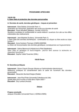 PROGRAMME APRES-MIDI
14h30-18h
II. Open Data et protection des données personnelles
A. Données de santé, données génétiques : risques et prévention
Intervenant : Elise Debiès (Université Paris 1)
Graduation de l’anonymat, graduation des accès aux données de santé
Discutant : Pierre Mouillard (Médecin, Société VIGISYS)
Questions sociétales et confidentialité en santé-médecin: ouverture d’un site sur les effets
indésirables des médicaments
Intervenant : Jean-Baptiste Duclercq (Université Paris 1).
L’Open Data des données biométriques : numérisation du citoyen ou libre accès au corps
humain ?
Discutant : Anne Cambon-Thomsen (CNRS-INSERM)
La fiction de l'anonymisation des données génétiques, conséquences sur la gouvernance
Intervenant : Salma Mesmoudi (Hôpital de la Pitié-Salpêtrière)
Open Data en génétique et neuro-imagerie : peut-on faire avancer la recherche en
respectant l'anonymat ?
Discutant : Sophie Vulliet-Tavernier (CNIL)
16h30 Pause
B. Garanties juridiques
Intervenant : Simon Caqué (Groupe d'étude sur l'administration électronique)
Réflexions juridiques du consentement dans le cadre de l’ouverture des données
personnelles
Discutant : Alexandre Quintard Kaigre (Etalab)
Intervenant : Jean-Paul Pinte (Université Catholique de Lille)
Quelle place pour le droit à l’oubli dans l’Open Data ?
Discutant : Guy Lambot (Avocat)
Débats
Propos conclusifs
Jacques Chevallier (Université Paris 2, CERSA-CNRS)

 