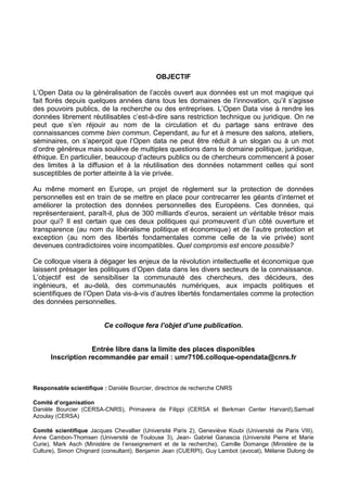 OBJECTIF
L’Open Data ou la généralisation de l’accès ouvert aux données est un mot magique qui
fait florès depuis quelques années dans tous les domaines de l’innovation, qu’il s’agisse
des pouvoirs publics, de la recherche ou des entreprises. L’Open Data vise à rendre les
données librement réutilisables c’est-à-dire sans restriction technique ou juridique. On ne
peut que s’en réjouir au nom de la circulation et du partage sans entrave des
connaissances comme bien commun. Cependant, au fur et à mesure des salons, ateliers,
séminaires, on s’aperçoit que l’Open data ne peut être réduit à un slogan ou à un mot
d’ordre généreux mais soulève de multiples questions dans le domaine politique, juridique,
éthique. En particulier, beaucoup d’acteurs publics ou de chercheurs commencent à poser
des limites à la diffusion et à la réutilisation des données notamment celles qui sont
susceptibles de porter atteinte à la vie privée.
Au même moment en Europe, un projet de règlement sur la protection de données
personnelles est en train de se mettre en place pour contrecarrer les géants d’internet et
améliorer la protection des données personnelles des Européens. Ces données, qui
représenteraient, paraît-il, plus de 300 milliards d’euros, seraient un véritable trésor mais
pour qui? Il est certain que ces deux politiques qui promeuvent d’un côté ouverture et
transparence (au nom du libéralisme politique et économique) et de l’autre protection et
exception (au nom des libertés fondamentales comme celle de la vie privée) sont
devenues contradictoires voire incompatibles. Quel compromis est encore possible?
Ce colloque visera à dégager les enjeux de la révolution intellectuelle et économique que
laissent présager les politiques d’Open data dans les divers secteurs de la connaissance.
L’objectif est de sensibiliser la communauté des chercheurs, des décideurs, des
ingénieurs, et au-delà, des communautés numériques, aux impacts politiques et
scientifiques de l’Open Data vis-à-vis d’autres libertés fondamentales comme la protection
des données personnelles.
Ce colloque fera l’objet d’une publication.
Entrée libre dans la limite des places disponibles
Inscription recommandée par email : umr7106.colloque-opendata@cnrs.fr

Responsable scientifique : Danièle Bourcier, directrice de recherche CNRS
Comité d’organisation
Danièle Bourcier (CERSA-CNRS), Primavera de Filippi (CERSA et Berkman Center Harvard),Samuel
Azoulay (CERSA)
Comité scientifique Jacques Chevallier (Université Paris 2), Geneviève Koubi (Université de Paris VIII),
Anne Cambon-Thomsen (Université de Toulouse 3), Jean- Gabriel Ganascia (Université Pierre et Marie
Curie), Mark Asch (Ministère de l’enseignement et de la recherche), Camille Domange (Ministère de la
Culture), Simon Chignard (consultant), Benjamin Jean (CUERPI), Guy Lambot (avocat), Mélanie Dulong de

 