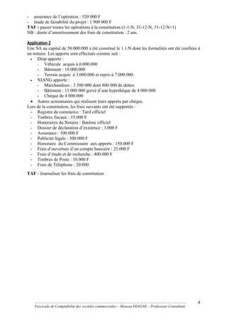 - assurance de l’opération : 520 000 F
- étude de faisabilité du projet : 1 900 000 F
TAF : passer toutes les opérations à la constitution (1-1-N, 31-12-N, 31-12-N+1)
NB : durée d’amortissement des frais de constitution : 2 ans.
Application 2
Une SA au capital de 50.000.000 a été constitué le 1.1.N dont les formalités ont été confiées à
un notaire. Les apports sont effectués comme suit :
• Diop apporte :
- Véhicule acquis à 6.000.000
- Bâtiment : 10.000.000
- Terrain acquis à 3.000.000 et repris à 7.000.000.
• NIANG apporte :
- Marchandises : 3 500 000 dont 800 000 de dettes
- Bâtiment : 13 000 000 grevé d’une hypothèque de 4 000 000
- Chèque de 4 000 000
• Autres actionnaires qui réalisent leurs apports par chèque.
Lors de la constitution, les frais suivants ont été supportés :
- Registre de commerce : Tarif officiel
- Timbres fiscaux : 15.000 F
- Honoraires du Notaire : Barème officiel
- Dossier de déclaration d’existence : 3.000 F
- Assurance : 100.000 F
- Publicité légale : 300.000 F
- Honoraire du Commissaire aux apports : 150.000 F
- Frais d’ouverture d’un compte bancaire : 25.000 F
- Frais d’étude et de recherche : 400.000 F
- Timbres de Poste : 10.000 F
- Frais de Téléphone : 20.000
TAF - Journaliser les frais de constitution
……………………………………………………………………………………………………………………..
Fascicule de Comptabilité des sociétés commerciales – Moussa DIAGNE – Professeur-Consultant
4
 