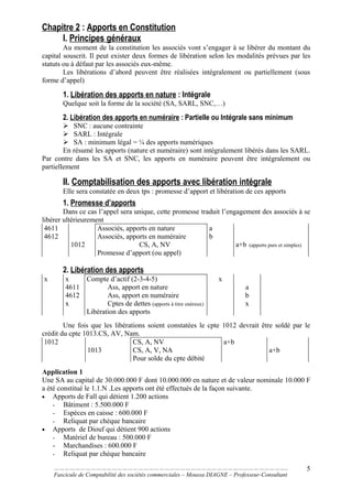 Chapitre 2 : Apports en Constitution
I. Principes généraux
Au moment de la constitution les associés vont s’engager à se libérer du montant du
capital souscrit. Il peut exister deux formes de libération selon les modalités prévues par les
statuts ou à défaut par les associés eux-même.
Les libérations d’abord peuvent être réalisées intégralement ou partiellement (sous
forme d’appel)
1. Libération des apports en nature : Intégrale
Quelque soit la forme de la société (SA, SARL, SNC,…)
2. Libération des apports en numéraire : Partielle ou Intégrale sans minimum
 SNC : aucune contrainte
 SARL : Intégrale
 SA : minimum légal = ¼ des apports numériques
En résumé les apports (nature et numéraire) sont intégralement libérés dans les SARL.
Par contre dans les SA et SNC, les apports en numéraire peuvent être intégralement ou
partiellement
II. Comptabilisation des apports avec libération intégrale
Elle sera constatée en deux tps : promesse d’apport et libération de ces apports
1. Promesse d’apports
Dans ce cas l’appel sera unique, cette promesse traduit l’engagement des associés à se
libérer ultérieurement
4611
4612
1012
Associés, apports en nature
Associés, apports en numéraire
CS, A, NV
Promesse d’apport (ou appel)
a
b
a+b (apports purs et simples)
2. Libération des apports
x x
4611
4612
x
Compte d’actif (2-3-4-5)
Ass, apport en nature
Ass, apport en numéraire
Cptes de dettes (apports à titre onéreux)
Libération des apports
x
a
b
x
Une fois que les libérations soient constatées le cpte 1012 devrait être soldé par le
crédit du cpte 1013.CS, AV, Nam.
1012
1013
CS, A, NV
CS, A, V, NA
Pour solde du cpte débité
a+b
a+b
Application 1
Une SA au capital de 30.000.000 F dont 10.000.000 en nature et de valeur nominale 10.000 F
a été constitué le 1.1.N .Les apports ont été effectués de la façon suivante.
• Apports de Fall qui détient 1.200 actions
- Bâtiment : 5.500.000 F
- Espèces en caisse : 600.000 F
- Reliquat par chèque bancaire
• Apports de Diouf qui détient 900 actions
- Matériel de bureau : 500.000 F
- Marchandises : 600.000 F
- Reliquat par chèque bancaire
……………………………………………………………………………………………………………………..
Fascicule de Comptabilité des sociétés commerciales – Moussa DIAGNE – Professeur-Consultant
5
 