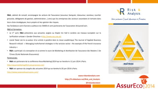 R&A, cabinet de conseil, accompagne les acteurs de l’assurance (assureur, banquier, réassureur, assisteur, courtier
grossiste, délégataire de gestion, administration…) ainsi que les entreprises des secteurs secondaire et tertiaire dans
leurs choix stratégiques, leurs projets et leur gestion des risques.
Ses fondateurs sont d’anciens auditeurs du CNAM et sont partenaires de l’association ActuariaCnam.
R&D et formation:
• Le 1er avril, R&A présentera aux actuaires anglais au Staple Inn Hall à Londres ses travaux européen sur la
tarification unisexe « Gender Directive » http://www.sias.org.uk/
• Lionel Texier est le co-auteur d’un article à paraître dans la revue académique The Journal of Applied Business
Research intitulé : « Managing multichannel strategies in the services sector : the example of the french insurance
industry »
• R&A a participé à la conception et co-anime le cours de Marketing et distribution de l’assurance des Masters 2 de
l’Enass (Ecole Nationale d’assurance)
Partenariats:
• R&A est partenaire de la conférence AssurMarketing|2014 qui se tiendra le 12 juin 2014 à Paris.
http://assurmarketing2014.actuariacnam.net/
• R&A est sponsor du congrès des actuaires 2014 qui se tiendra le 20 juin 2014 à Paris.
http://www.congresdesactuaires.com/
www.riskandanalysis.com
http://fr.slideshare.net/Risk_and_Analysis
@riskandanalysis
 