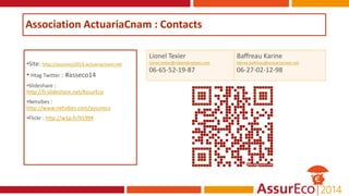 Association ActuariaCnam : Contacts
•Site: http://assureco2014.actuariacnam.net
• Htag Twitter : #asseco14
•Slideshare :
http://fr.slideshare.net/AssurEco
•Netvibes :
http://www.netvibes.com/assureco
•Flickr : http://w1p.fr/91994
Lionel Texier
Lionel.texier@riskandanalysis.com
06-65-52-19-87
Baffreau Karine
Karine.baffreau@actuariacnam.net
06-27-02-12-98
 